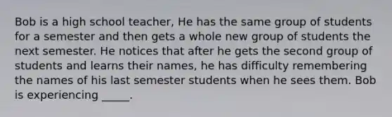 Bob is a high school teacher, He has the same group of students for a semester and then gets a whole new group of students the next semester. He notices that after he gets the second group of students and learns their names, he has difficulty remembering the names of his last semester students when he sees them. Bob is experiencing _____.