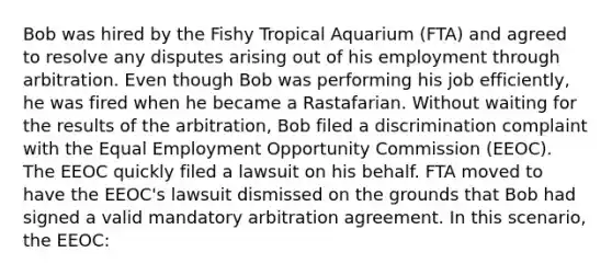 Bob was hired by the Fishy Tropical Aquarium (FTA) and agreed to resolve any disputes arising out of his employment through arbitration. Even though Bob was performing his job efficiently, he was fired when he became a Rastafarian. Without waiting for the results of the arbitration, Bob filed a discrimination complaint with the Equal Employment Opportunity Commission (EEOC). The EEOC quickly filed a lawsuit on his behalf. FTA moved to have the EEOC's lawsuit dismissed on the grounds that Bob had signed a valid mandatory arbitration agreement. In this scenario, the EEOC: