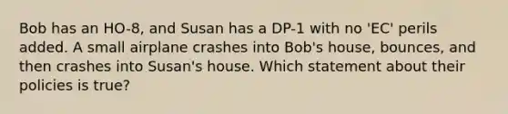 Bob has an HO-8, and Susan has a DP-1 with no 'EC' perils added. A small airplane crashes into Bob's house, bounces, and then crashes into Susan's house. Which statement about their policies is true?