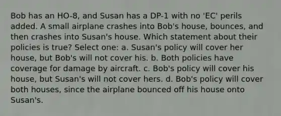 Bob has an HO-8, and Susan has a DP-1 with no 'EC' perils added. A small airplane crashes into Bob's house, bounces, and then crashes into Susan's house. Which statement about their policies is true? Select one: a. Susan's policy will cover her house, but Bob's will not cover his. b. Both policies have coverage for damage by aircraft. c. Bob's policy will cover his house, but Susan's will not cover hers. d. Bob's policy will cover both houses, since the airplane bounced off his house onto Susan's.