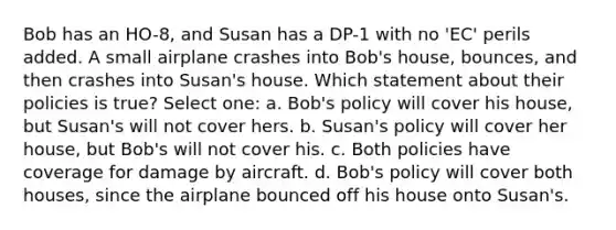 Bob has an HO-8, and Susan has a DP-1 with no 'EC' perils added. A small airplane crashes into Bob's house, bounces, and then crashes into Susan's house. Which statement about their policies is true? Select one: a. Bob's policy will cover his house, but Susan's will not cover hers. b. Susan's policy will cover her house, but Bob's will not cover his. c. Both policies have coverage for damage by aircraft. d. Bob's policy will cover both houses, since the airplane bounced off his house onto Susan's.