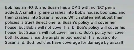 Bob has an HO-8, and Susan has a DP-1 with no 'EC' perils added. A small airplane crashes into Bob's house, bounces, and then crashes into Susan's house. Which statement about their policies is true? Select one: a. Susan's policy will cover her house, but Bob's will not cover his. b. Bob's policy will cover his house, but Susan's will not cover hers. c. Bob's policy will cover both houses, since the airplane bounced off his house onto Susan's. d. Both policies have coverage for damage by aircraft.