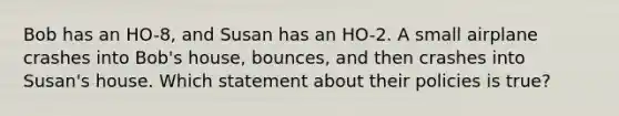 Bob has an HO-8, and Susan has an HO-2. A small airplane crashes into Bob's house, bounces, and then crashes into Susan's house. Which statement about their policies is true?