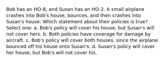 Bob has an HO-8, and Susan has an HO-2. A small airplane crashes into Bob's house, bounces, and then crashes into Susan's house. Which statement about their policies is true? Select one: a. Bob's policy will cover his house, but Susan's will not cover hers. b. Both policies have coverage for damage by aircraft. c. Bob's policy will cover both houses, since the airplane bounced off his house onto Susan's. d. Susan's policy will cover her house, but Bob's will not cover his.