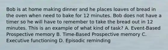 Bob is at home making dinner and he places loaves of bread in the oven when need to bake for 12 minutes. Bob does not have a timer so he will have to remember to take the bread out in 12 minutes. This is an example of what kind of task? A. Event-Based Prospective memory B. Time-Based Prospective memory C. Executive functioning D. Episodic reminding