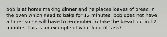 bob is at home making dinner and he places loaves of bread in the oven which need to bake for 12 minutes. bob does not have a timer so he will have to remember to take the bread out in 12 minutes. this is an example of what kind of task?