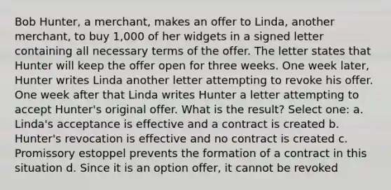 Bob Hunter, a merchant, makes an offer to Linda, another merchant, to buy 1,000 of her widgets in a signed letter containing all necessary terms of the offer. The letter states that Hunter will keep the offer open for three weeks. One week later, Hunter writes Linda another letter attempting to revoke his offer. One week after that Linda writes Hunter a letter attempting to accept Hunter's original offer. What is the result? Select one: a. Linda's acceptance is effective and a contract is created b. Hunter's revocation is effective and no contract is created c. Promissory estoppel prevents the formation of a contract in this situation d. Since it is an option offer, it cannot be revoked