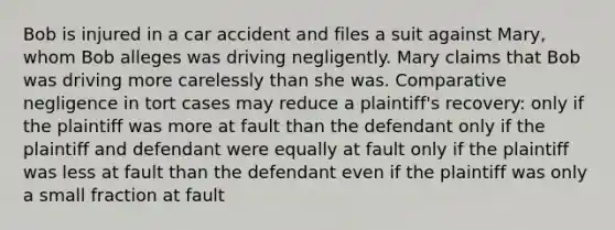 Bob is injured in a car accident and files a suit against Mary, whom Bob alleges was driving negligently. Mary claims that Bob was driving more carelessly than she was. Comparative negligence in tort cases may reduce a plaintiff's recovery: only if the plaintiff was more at fault than the defendant only if the plaintiff and defendant were equally at fault only if the plaintiff was less at fault than the defendant even if the plaintiff was only a small fraction at fault