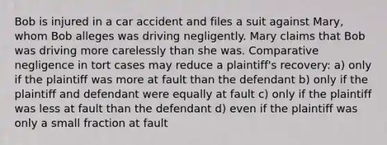 Bob is injured in a car accident and files a suit against Mary, whom Bob alleges was driving negligently. Mary claims that Bob was driving more carelessly than she was. Comparative negligence in tort cases may reduce a plaintiff's recovery: a) only if the plaintiff was more at fault than the defendant b) only if the plaintiff and defendant were equally at fault c) only if the plaintiff was less at fault than the defendant d) even if the plaintiff was only a small fraction at fault