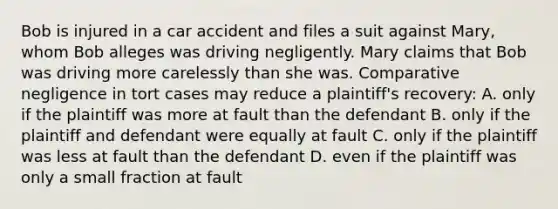 Bob is injured in a car accident and files a suit against Mary, whom Bob alleges was driving negligently. Mary claims that Bob was driving more carelessly than she was. Comparative negligence in tort cases may reduce a plaintiff's recovery: A. only if the plaintiff was more at fault than the defendant B. only if the plaintiff and defendant were equally at fault C. only if the plaintiff was less at fault than the defendant D. even if the plaintiff was only a small fraction at fault