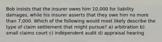 Bob insists that the insurer owes him 10,000 for liability damages, while his insurer asserts that they owe him no more than 7,000. Which of the following would most likely describe the type of claim settlement that might pursue? a) arbitration b) small claims court c) independent audit d) appraisal hearing