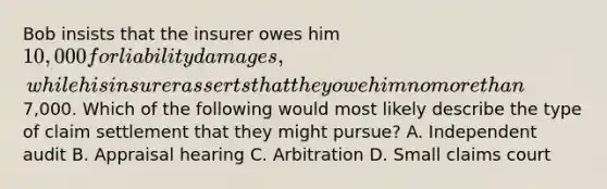 Bob insists that the insurer owes him 10,000 for liability damages, while his insurer asserts that they owe him no more than7,000. Which of the following would most likely describe the type of claim settlement that they might pursue? A. Independent audit B. Appraisal hearing C. Arbitration D. Small claims court