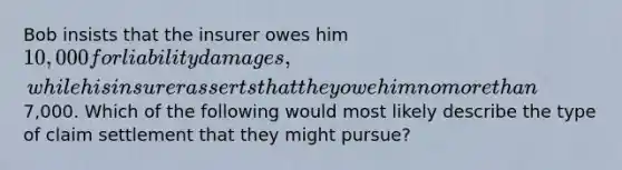 Bob insists that the insurer owes him 10,000 for liability damages, while his insurer asserts that they owe him no more than7,000. Which of the following would most likely describe the type of claim settlement that they might pursue?