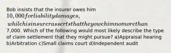 Bob insists that the insurer owes him 10,000 for liability damages, while his insurer asserts that they owe him no more than7,000. Which of the following would most likely describe the type of claim settlement that they might pursue? a)Appraisal hearing b)Arbitration c)Small claims court d)Independent audit