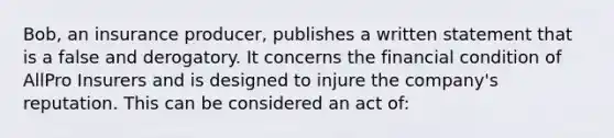 Bob, an insurance producer, publishes a written statement that is a false and derogatory. It concerns the financial condition of AllPro Insurers and is designed to injure the company's reputation. This can be considered an act of: