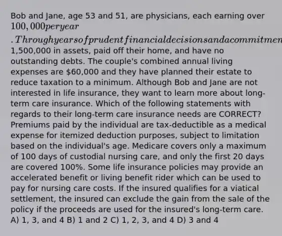 Bob and Jane, age 53 and 51, are physicians, each earning over 100,000 per year. Through years of prudent financial decisions and a commitment to saving money they have accumulated over1,500,000 in assets, paid off their home, and have no outstanding debts. The couple's combined annual living expenses are 60,000 and they have planned their estate to reduce taxation to a minimum. Although Bob and Jane are not interested in life insurance, they want to learn more about long-term care insurance. Which of the following statements with regards to their long-term care insurance needs are CORRECT? Premiums paid by the individual are tax-deductible as a medical expense for itemized deduction purposes, subject to limitation based on the individual's age. Medicare covers only a maximum of 100 days of custodial nursing care, and only the first 20 days are covered 100%. Some life insurance policies may provide an accelerated benefit or living benefit rider which can be used to pay for nursing care costs. If the insured qualifies for a viatical settlement, the insured can exclude the gain from the sale of the policy if the proceeds are used for the insured's long-term care. A) 1, 3, and 4 B) 1 and 2 C) 1, 2, 3, and 4 D) 3 and 4