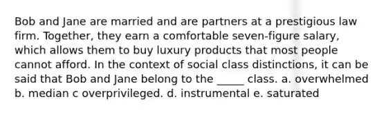 Bob and Jane are married and are partners at a prestigious law firm. Together, they earn a comfortable seven-figure salary, which allows them to buy luxury products that most people cannot afford. In the context of social class distinctions, it can be said that Bob and Jane belong to the _____ class. a. overwhelmed b. median c overprivileged. d. instrumental e. saturated