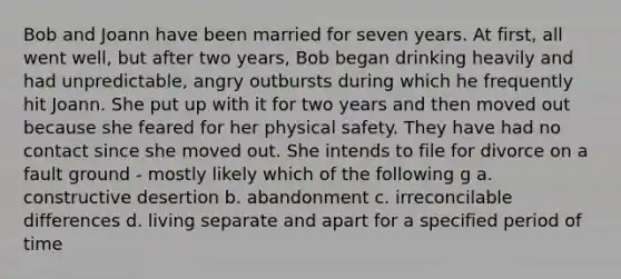 Bob and Joann have been married for seven years. At first, all went well, but after two years, Bob began drinking heavily and had unpredictable, angry outbursts during which he frequently hit Joann. She put up with it for two years and then moved out because she feared for her physical safety. They have had no contact since she moved out. She intends to file for divorce on a fault ground - mostly likely which of the following g a. constructive desertion b. abandonment c. irreconcilable differences d. living separate and apart for a specified period of time