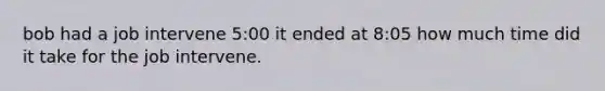 bob had a job intervene 5:00 it ended at 8:05 how much time did it take for the job intervene.