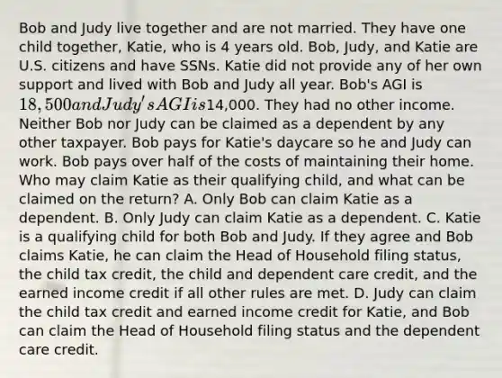 Bob and Judy live together and are not married. They have one child together, Katie, who is 4 years old. Bob, Judy, and Katie are U.S. citizens and have SSNs. Katie did not provide any of her own support and lived with Bob and Judy all year. Bob's AGI is 18,500 and Judy's AGI is14,000. They had no other income. Neither Bob nor Judy can be claimed as a dependent by any other taxpayer. Bob pays for Katie's daycare so he and Judy can work. Bob pays over half of the costs of maintaining their home. Who may claim Katie as their qualifying child, and what can be claimed on the return? A. Only Bob can claim Katie as a dependent. B. Only Judy can claim Katie as a dependent. C. Katie is a qualifying child for both Bob and Judy. If they agree and Bob claims Katie, he can claim the Head of Household filing status, the child tax credit, the child and dependent care credit, and the earned income credit if all other rules are met. D. Judy can claim the child tax credit and earned income credit for Katie, and Bob can claim the Head of Household filing status and the dependent care credit.