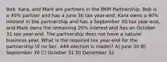 Bob, Kara, and Mark are partners in the BKM Partnership. Bob is a 40% partner and has a June 30 tax year-end. Kara owns a 40% interest in the partnership and has a September 30 tax year-end, and Mark owns the remaining 20% interest and has an October 31 tax year-end. The partnership does not have a natural business year. What is the required tax year-end for the partnership (if no Sec. 444 election is made)? A) June 30 B) September 30 C) October 31 D) December 31