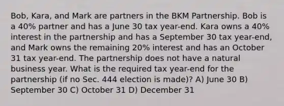 Bob, Kara, and Mark are partners in the BKM Partnership. Bob is a 40% partner and has a June 30 tax year-end. Kara owns a 40% interest in the partnership and has a September 30 tax year-end, and Mark owns the remaining 20% interest and has an October 31 tax year-end. The partnership does not have a natural business year. What is the required tax year-end for the partnership (if no Sec. 444 election is made)? A) June 30 B) September 30 C) October 31 D) December 31