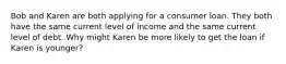 Bob and Karen are both applying for a consumer loan. They both have the same current level of income and the same current level of debt. Why might Karen be more likely to get the loan if Karen is younger?