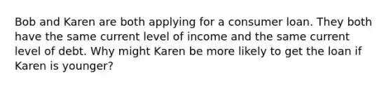 Bob and Karen are both applying for a consumer loan. They both have the same current level of income and the same current level of debt. Why might Karen be more likely to get the loan if Karen is younger?