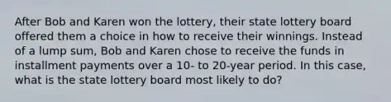 After Bob and Karen won the lottery, their state lottery board offered them a choice in how to receive their winnings. Instead of a lump sum, Bob and Karen chose to receive the funds in installment payments over a 10- to 20-year period. In this case, what is the state lottery board most likely to do?