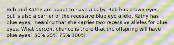 Bob and Kathy are about to have a baby. Bob has brown eyes, but is also a carrier of the recessive blue eye allele. Kathy has blue eyes, meaning that she carries two recessive alleles for blue eyes. What percent chance is there that the offspring will have blue eyes? 50% 25% 75% 100%