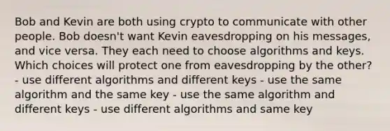 Bob and Kevin are both using crypto to communicate with other people. Bob doesn't want Kevin eavesdropping on his messages, and vice versa. They each need to choose algorithms and keys. Which choices will protect one from eavesdropping by the other? - use different algorithms and different keys - use the same algorithm and the same key - use the same algorithm and different keys - use different algorithms and same key