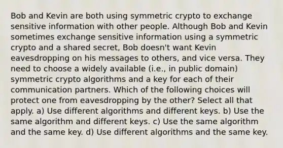 Bob and Kevin are both using symmetric crypto to exchange sensitive information with other people. Although Bob and Kevin sometimes exchange sensitive information using a symmetric crypto and a shared secret, Bob doesn't want Kevin eavesdropping on his messages to others, and vice versa. They need to choose a widely available (i.e., in public domain) symmetric crypto algorithms and a key for each of their communication partners. Which of the following choices will protect one from eavesdropping by the other? Select all that apply. a) Use different algorithms and different keys. b) Use the same algorithm and different keys. c) Use the same algorithm and the same key. d) Use different algorithms and the same key.