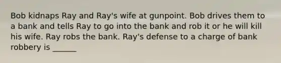 Bob kidnaps Ray and Ray's wife at gunpoint. Bob drives them to a bank and tells Ray to go into the bank and rob it or he will kill his wife. Ray robs the bank. Ray's defense to a charge of <a href='https://www.questionai.com/knowledge/kZRrZQSotl-bank-robbery' class='anchor-knowledge'>bank robbery</a> is ______