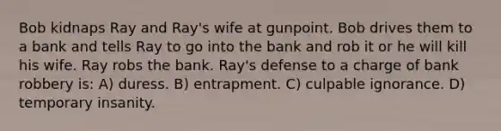 Bob kidnaps Ray and Ray's wife at gunpoint. Bob drives them to a bank and tells Ray to go into the bank and rob it or he will kill his wife. Ray robs the bank. Ray's defense to a charge of bank robbery is: A) duress. B) entrapment. C) culpable ignorance. D) temporary insanity.