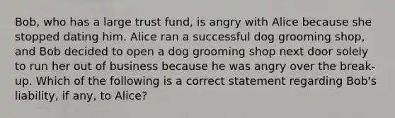 Bob, who has a large trust fund, is angry with Alice because she stopped dating him. Alice ran a successful dog grooming shop, and Bob decided to open a dog grooming shop next door solely to run her out of business because he was angry over the break-up. Which of the following is a correct statement regarding Bob's liability, if any, to Alice?