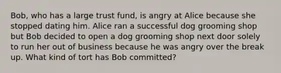 Bob, who has a large trust fund, is angry at Alice because she stopped dating him. Alice ran a successful dog grooming shop but Bob decided to open a dog grooming shop next door solely to run her out of business because he was angry over the break up. What kind of tort has Bob committed?