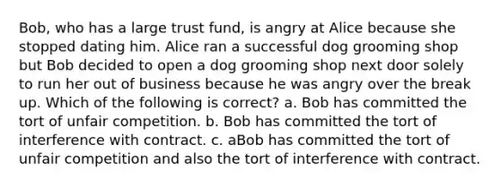 Bob, who has a large trust fund, is angry at Alice because she stopped dating him. Alice ran a successful dog grooming shop but Bob decided to open a dog grooming shop next door solely to run her out of business because he was angry over the break up. Which of the following is correct? a. Bob has committed the tort of unfair competition. b. Bob has committed the tort of interference with contract. c. aBob has committed the tort of unfair competition and also the tort of interference with contract.