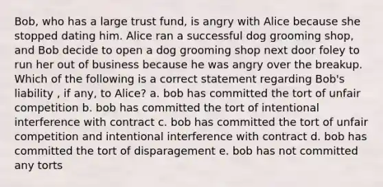 Bob, who has a large trust fund, is angry with Alice because she stopped dating him. Alice ran a successful dog grooming shop, and Bob decide to open a dog grooming shop next door foley to run her out of business because he was angry over the breakup. Which of the following is a correct statement regarding Bob's liability , if any, to Alice? a. bob has committed the tort of unfair competition b. bob has committed the tort of intentional interference with contract c. bob has committed the tort of unfair competition and intentional interference with contract d. bob has committed the tort of disparagement e. bob has not committed any torts