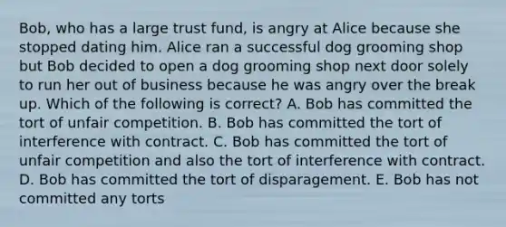 Bob, who has a large trust fund, is angry at Alice because she stopped dating him. Alice ran a successful dog grooming shop but Bob decided to open a dog grooming shop next door solely to run her out of business because he was angry over the break up. Which of the following is correct? A. Bob has committed the tort of unfair competition. B. Bob has committed the tort of interference with contract. C. Bob has committed the tort of unfair competition and also the tort of interference with contract. D. Bob has committed the tort of disparagement. E. Bob has not committed any torts