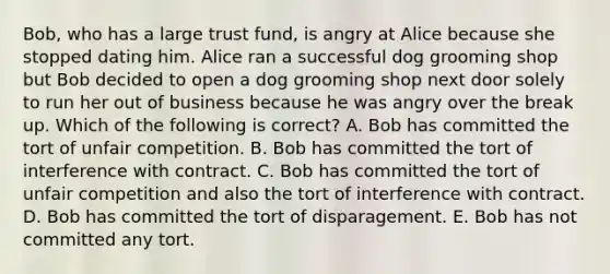 Bob, who has a large trust fund, is angry at Alice because she stopped dating him. Alice ran a successful dog grooming shop but Bob decided to open a dog grooming shop next door solely to run her out of business because he was angry over the break up. Which of the following is correct? A. Bob has committed the tort of unfair competition. B. Bob has committed the tort of interference with contract. C. Bob has committed the tort of unfair competition and also the tort of interference with contract. D. Bob has committed the tort of disparagement. E. Bob has not committed any tort.