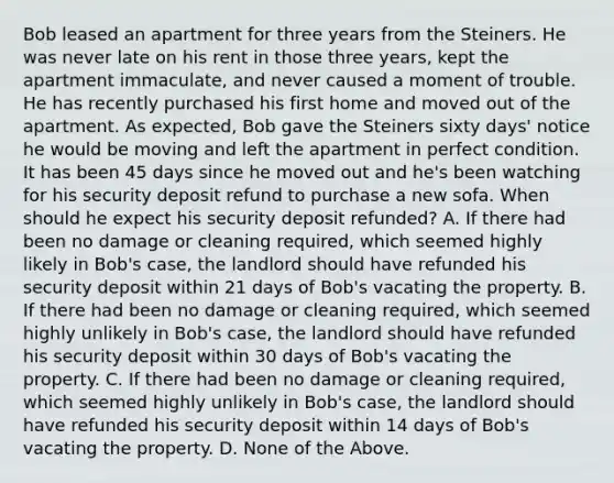 Bob leased an apartment for three years from the Steiners. He was never late on his rent in those three years, kept the apartment immaculate, and never caused a moment of trouble. He has recently purchased his first home and moved out of the apartment. As expected, Bob gave the Steiners sixty days' notice he would be moving and left the apartment in perfect condition. It has been 45 days since he moved out and he's been watching for his security deposit refund to purchase a new sofa. When should he expect his security deposit refunded? A. If there had been no damage or cleaning required, which seemed highly likely in Bob's case, the landlord should have refunded his security deposit within 21 days of Bob's vacating the property. B. If there had been no damage or cleaning required, which seemed highly unlikely in Bob's case, the landlord should have refunded his security deposit within 30 days of Bob's vacating the property. C. If there had been no damage or cleaning required, which seemed highly unlikely in Bob's case, the landlord should have refunded his security deposit within 14 days of Bob's vacating the property. D. None of the Above.