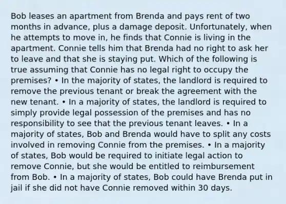 Bob leases an apartment from Brenda and pays rent of two months in advance, plus a damage deposit. Unfortunately, when he attempts to move in, he finds that Connie is living in the apartment. Connie tells him that Brenda had no right to ask her to leave and that she is staying put. Which of the following is true assuming that Connie has no legal right to occupy the premises? • In the majority of states, the landlord is required to remove the previous tenant or break the agreement with the new tenant. • In a majority of states, the landlord is required to simply provide legal possession of the premises and has no responsibility to see that the previous tenant leaves. • In a majority of states, Bob and Brenda would have to split any costs involved in removing Connie from the premises. • In a majority of states, Bob would be required to initiate legal action to remove Connie, but she would be entitled to reimbursement from Bob. • In a majority of states, Bob could have Brenda put in jail if she did not have Connie removed within 30 days.