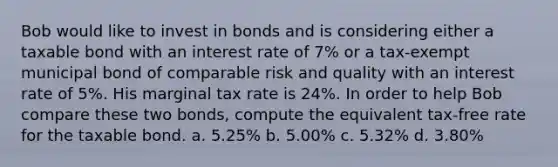 Bob would like to invest in bonds and is considering either a taxable bond with an interest rate of 7% or a tax-exempt municipal bond of comparable risk and quality with an interest rate of 5%. His marginal tax rate is 24%. In order to help Bob compare these two bonds, compute the equivalent tax-free rate for the taxable bond. a. 5.25% b. 5.00% c. 5.32% d. 3.80%