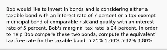 Bob would like to invest in bonds and is considering either a taxable bond with an interest rate of 7 percent or a tax-exempt municipal bond of comparable risk and quality with an interest rate of 5 percent. Bob's marginal tax rate is 24 percent. In order to help Bob compare these two bonds, compute the equivalent tax-free rate for the taxable bond. 5.25% 5.00% 5.32% 3.80%