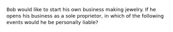 Bob would like to start his own business making jewelry. If he opens his business as a sole proprietor, in which of the following events would he be personally liable?