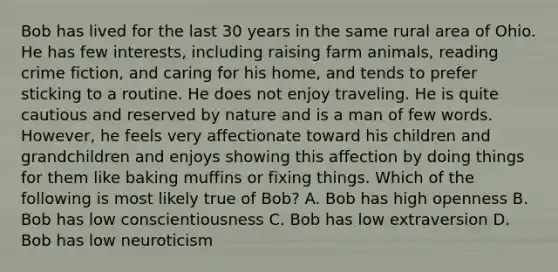 Bob has lived for the last 30 years in the same rural area of Ohio. He has few interests, including raising farm animals, reading crime fiction, and caring for his home, and tends to prefer sticking to a routine. He does not enjoy traveling. He is quite cautious and reserved by nature and is a man of few words. However, he feels very affectionate toward his children and grandchildren and enjoys showing this affection by doing things for them like baking muffins or fixing things. Which of the following is most likely true of Bob? A. Bob has high openness B. Bob has low conscientiousness C. Bob has low extraversion D. Bob has low neuroticism