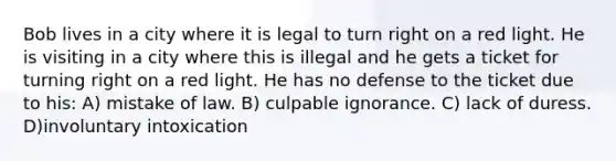 Bob lives in a city where it is legal to turn right on a red light. He is visiting in a city where this is illegal and he gets a ticket for turning right on a red light. He has no defense to the ticket due to his: A) mistake of law. B) culpable ignorance. C) lack of duress. D)involuntary intoxication