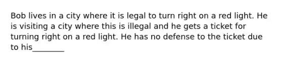 Bob lives in a city where it is legal to turn right on a red light. He is visiting a city where this is illegal and he gets a ticket for turning right on a red light. He has no defense to the ticket due to his________