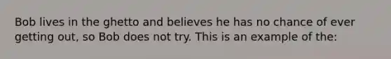 Bob lives in the ghetto and believes he has no chance of ever getting out, so Bob does not try. This is an example of the:
