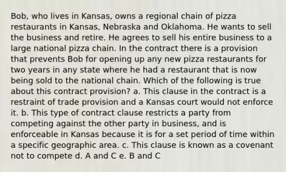 Bob, who lives in Kansas, owns a regional chain of pizza restaurants in Kansas, Nebraska and Oklahoma. He wants to sell the business and retire. He agrees to sell his entire business to a large national pizza chain. In the contract there is a provision that prevents Bob for opening up any new pizza restaurants for two years in any state where he had a restaurant that is now being sold to the national chain. Which of the following is true about this contract provision? a. This clause in the contract is a restraint of trade provision and a Kansas court would not enforce it. b. This type of contract clause restricts a party from competing against the other party in business, and is enforceable in Kansas because it is for a set period of time within a specific geographic area. c. This clause is known as a covenant not to compete d. A and C e. B and C